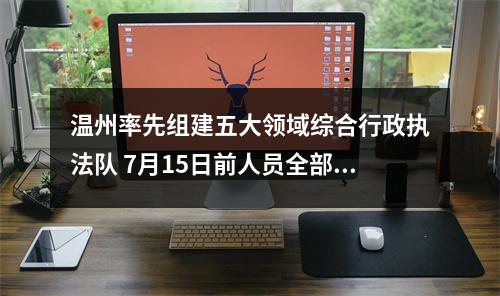 温州率先组建五大领域综合行政执法队 7月15日前人员全部到位