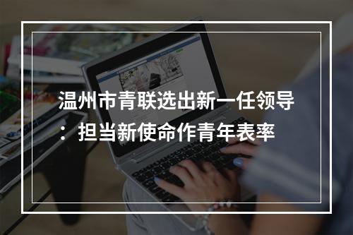 温州市青联选出新一任领导：担当新使命作青年表率