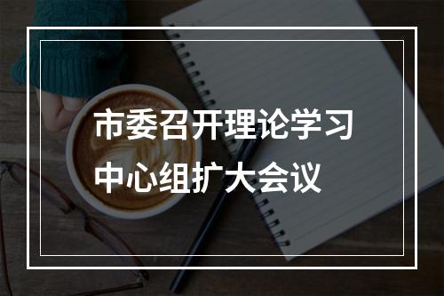 市委召开理论学习中心组扩大会议