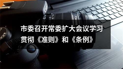 市委召开常委扩大会议学习贯彻《准则》和《条例》