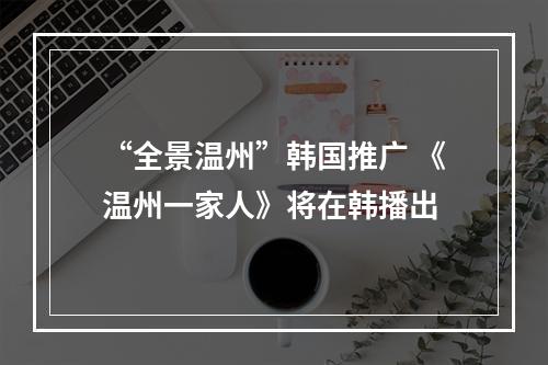 “全景温州”韩国推广 《温州一家人》将在韩播出