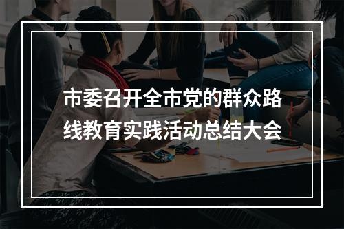 市委召开全市党的群众路线教育实践活动总结大会