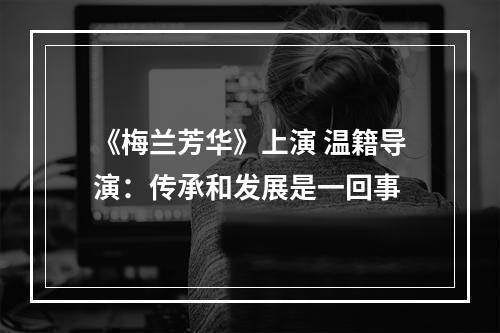 《梅兰芳华》上演 温籍导演：传承和发展是一回事