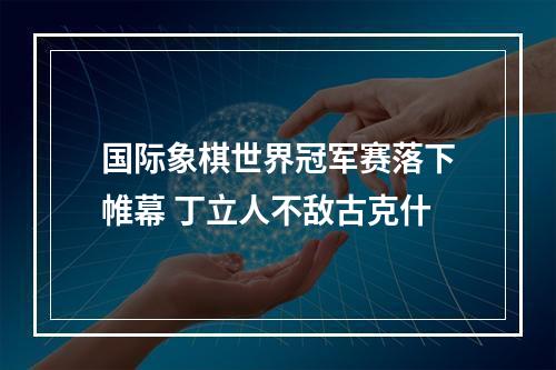 国际象棋世界冠军赛落下帷幕 丁立人不敌古克什