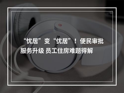 “忧居”变“优居”！便民审批服务升级 员工住房难题得解