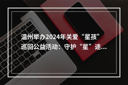 温州举办2024年关爱“星孩”巡回公益活动：守护“星”途 关爱成长