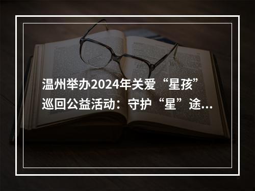温州举办2024年关爱“星孩”巡回公益活动：守护“星”途 关爱成长