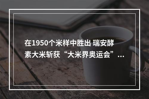 在1950个米样中胜出 瑞安酵素大米斩获“大米界奥运会”金奖