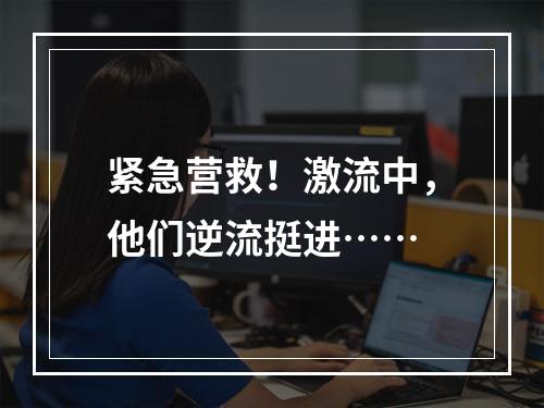 紧急营救！激流中，他们逆流挺进……