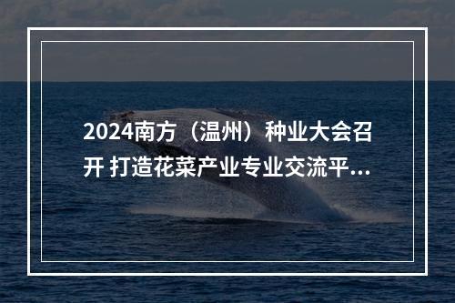 2024南方（温州）种业大会召开 打造花菜产业专业交流平台