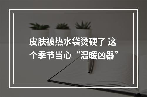 皮肤被热水袋烫硬了 这个季节当心“温暖凶器”