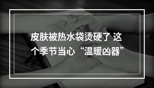 皮肤被热水袋烫硬了 这个季节当心“温暖凶器”