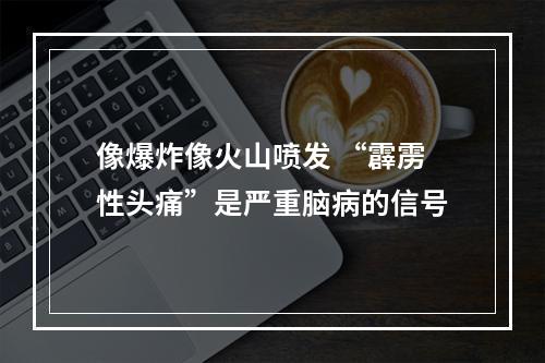 像爆炸像火山喷发 “霹雳性头痛”是严重脑病的信号