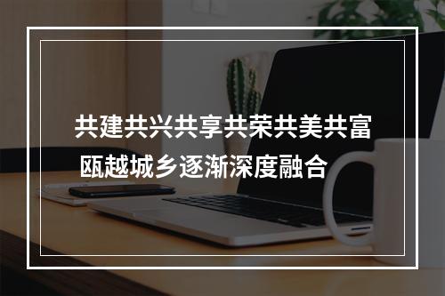 共建共兴共享共荣共美共富 瓯越城乡逐渐深度融合