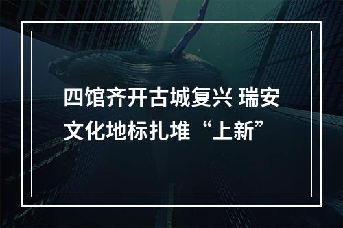 四馆齐开古城复兴 瑞安文化地标扎堆“上新”