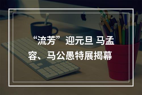 “流芳”迎元旦 马孟容、马公愚特展揭幕