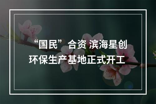“国民”合资 滨海星创环保生产基地正式开工