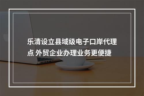 乐清设立县域级电子口岸代理点 外贸企业办理业务更便捷