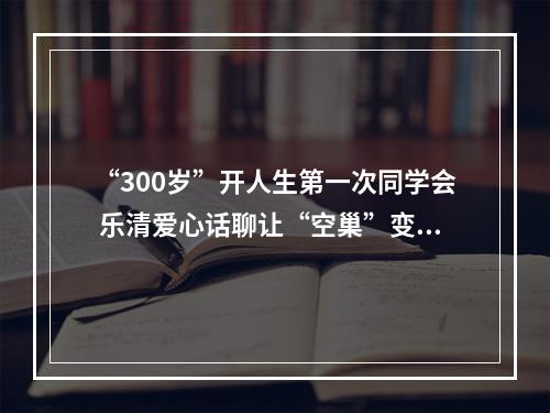 “300岁”开人生第一次同学会 乐清爱心话聊让“空巢”变“暖巢”