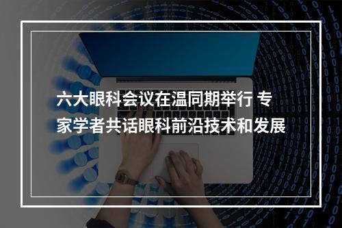 六大眼科会议在温同期举行 专家学者共话眼科前沿技术和发展