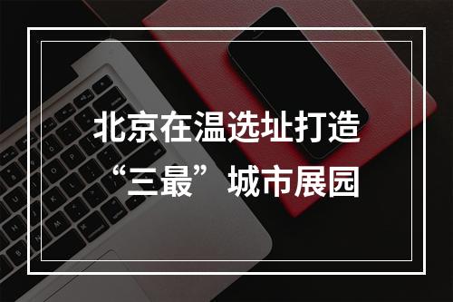 北京在温选址打造“三最”城市展园