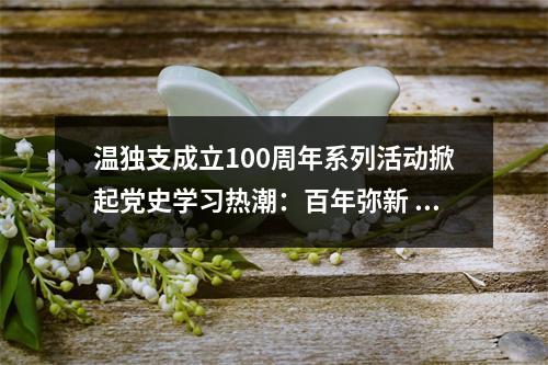 温独支成立100周年系列活动掀起党史学习热潮：百年弥新 星火永燃