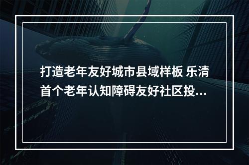打造老年友好城市县域样板 乐清首个老年认知障碍友好社区投用