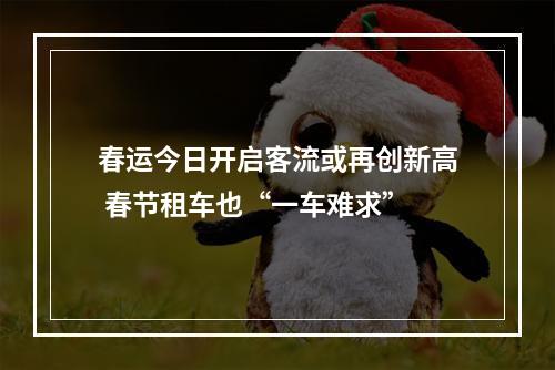 春运今日开启客流或再创新高 春节租车也“一车难求”