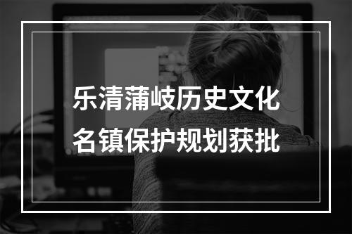 乐清蒲岐历史文化名镇保护规划获批
