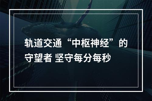 轨道交通“中枢神经”的守望者 坚守每分每秒