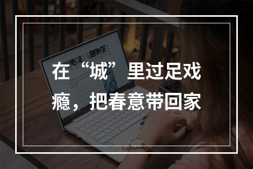 在“城”里过足戏瘾，把春意带回家