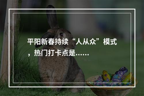 平阳新春持续“人从众”模式，热门打卡点是......