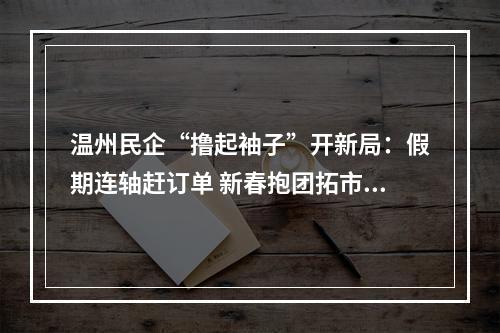 温州民企“撸起袖子”开新局：假期连轴赶订单 新春抱团拓市场