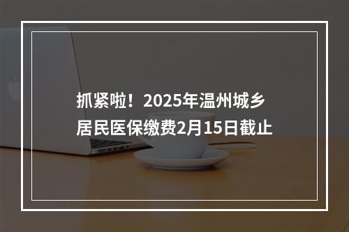 抓紧啦！2025年温州城乡居民医保缴费2月15日截止