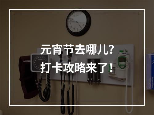 元宵节去哪儿？打卡攻略来了！