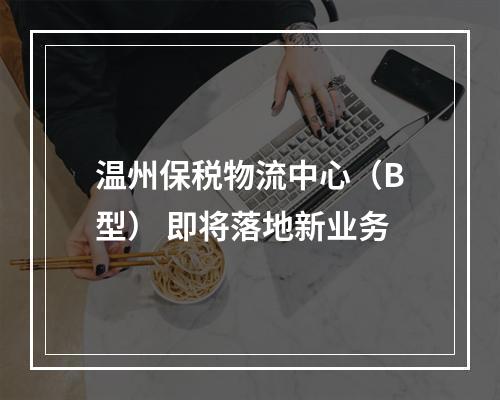 温州保税物流中心（B型） 即将落地新业务