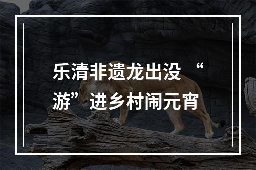 乐清非遗龙出没 “游”进乡村闹元宵