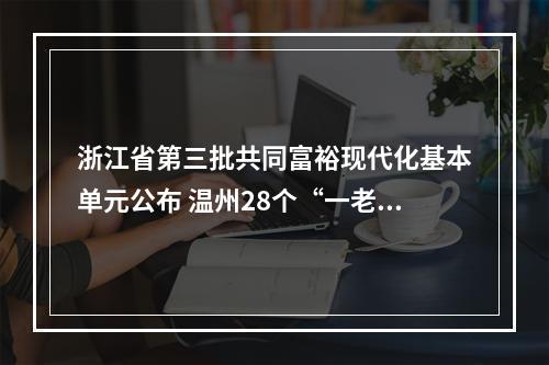 浙江省第三批共同富裕现代化基本单元公布 温州28个“一老一小”服务场景上榜