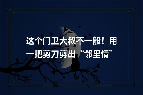 这个门卫大叔不一般！用一把剪刀剪出“邻里情”
