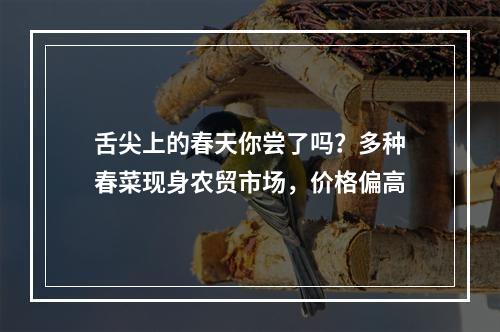 舌尖上的春天你尝了吗？多种春菜现身农贸市场，价格偏高