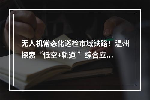 无人机常态化巡检市域铁路！温州探索“低空+轨道 ”综合应用