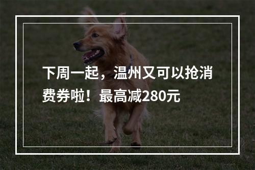 下周一起，温州又可以抢消费券啦！最高减280元