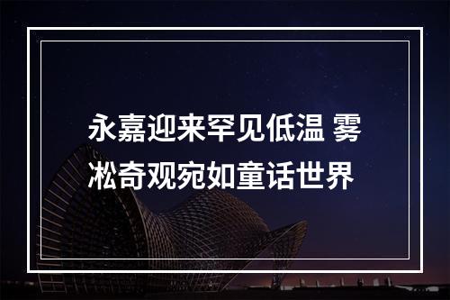 永嘉迎来罕见低温 雾凇奇观宛如童话世界
