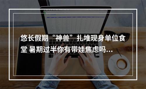 悠长假期“神兽”扎堆现身单位食堂 暑期过半你有带娃焦虑吗？