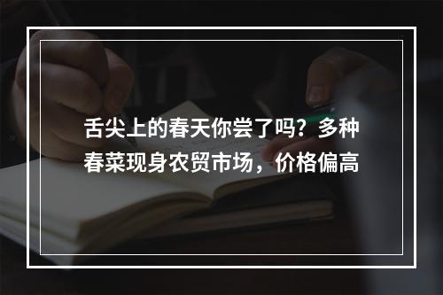舌尖上的春天你尝了吗？多种春菜现身农贸市场，价格偏高