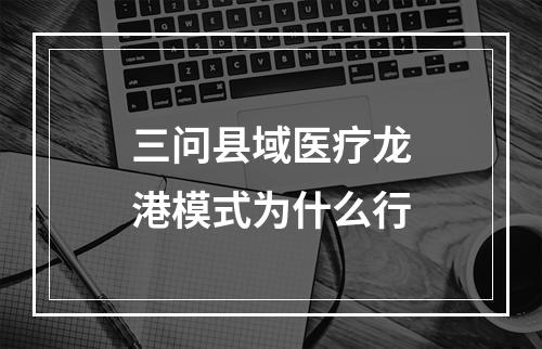 三问县域医疗龙港模式为什么行