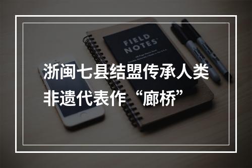 浙闽七县结盟传承人类非遗代表作“廊桥”
