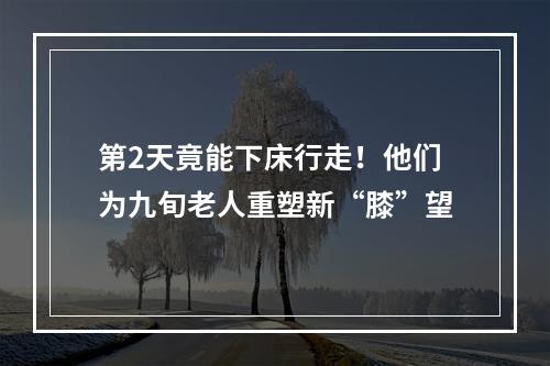 第2天竟能下床行走！他们为九旬老人重塑新“膝”望
