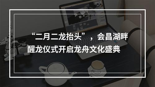 “二月二龙抬头”，会昌湖畔醒龙仪式开启龙舟文化盛典