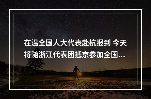 在温全国人大代表赴杭报到 今天将随浙江代表团抵京参加全国两会